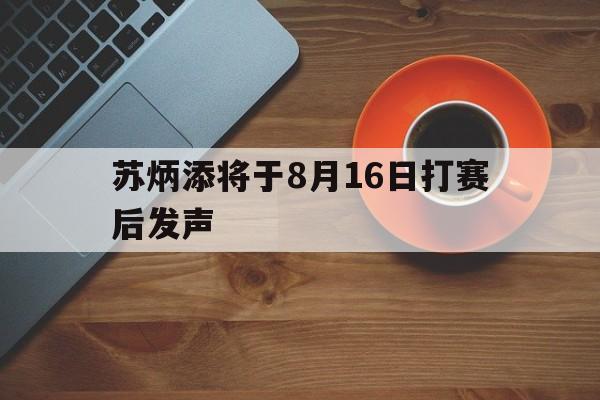 苏炳添将于8月16日打赛后发声(苏炳添的比赛现场)|BBIN电子体育官方入口